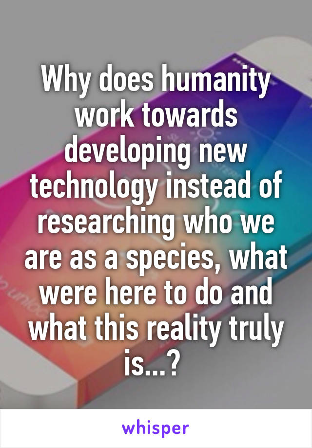 Why does humanity work towards developing new technology instead of researching who we are as a species, what were here to do and what this reality truly is...? 