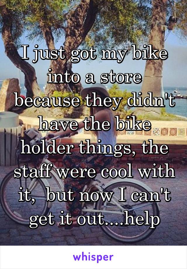 I just got my bike into a store because they didn't have the bike holder things, the staff were cool with it,  but now I can't get it out....help