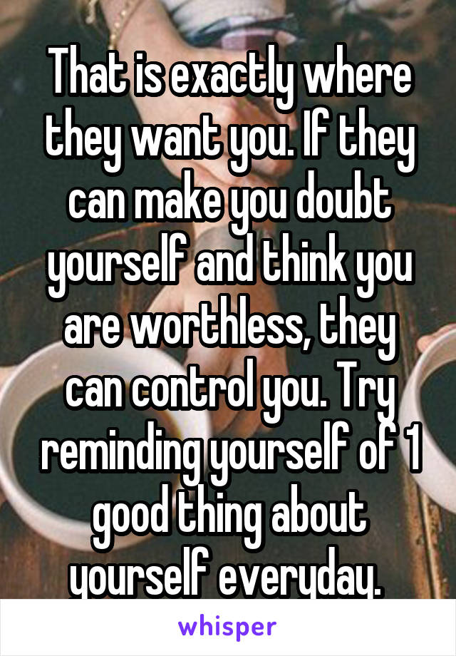 That is exactly where they want you. If they can make you doubt yourself and think you are worthless, they can control you. Try reminding yourself of 1 good thing about yourself everyday. 