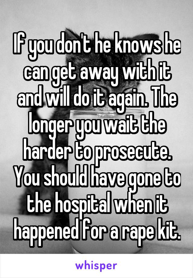 If you don't he knows he can get away with it and will do it again. The longer you wait the harder to prosecute. You should have gone to the hospital when it happened for a rape kit.