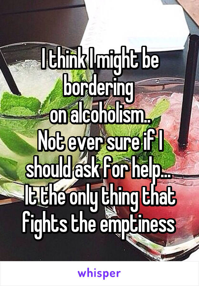 I think I might be bordering 
on alcoholism..
Not ever sure if I should ask for help... 
It the only thing that fights the emptiness 