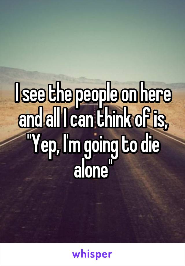 I see the people on here and all I can think of is,
"Yep, I'm going to die alone"