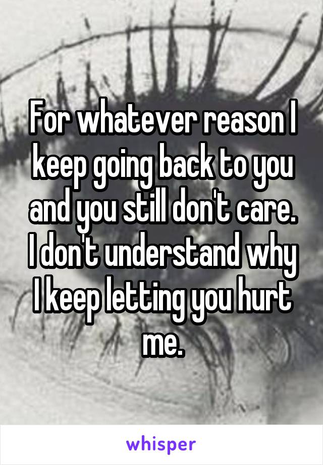 For whatever reason I keep going back to you and you still don't care.
I don't understand why I keep letting you hurt me.