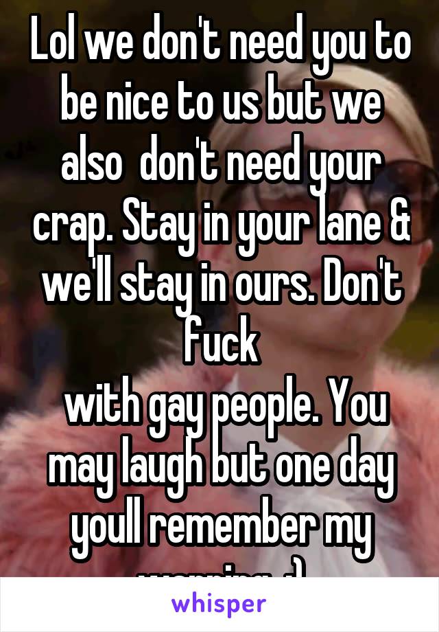 Lol we don't need you to be nice to us but we also  don't need your crap. Stay in your lane & we'll stay in ours. Don't fuck
 with gay people. You may laugh but one day youll remember my warning. :)