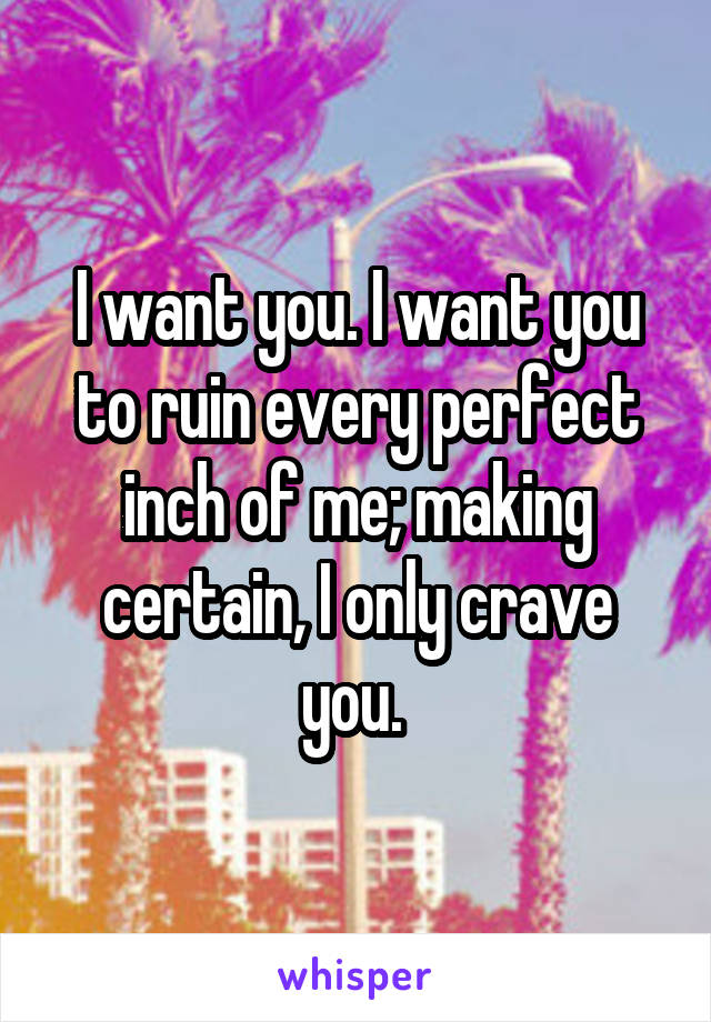 I want you. I want you to ruin every perfect inch of me; making certain, I only crave you. 