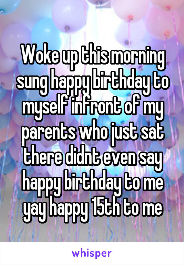 Woke up this morning sung happy birthday to myself infront of my parents who just sat there didnt even say happy birthday to me yay happy 15th to me