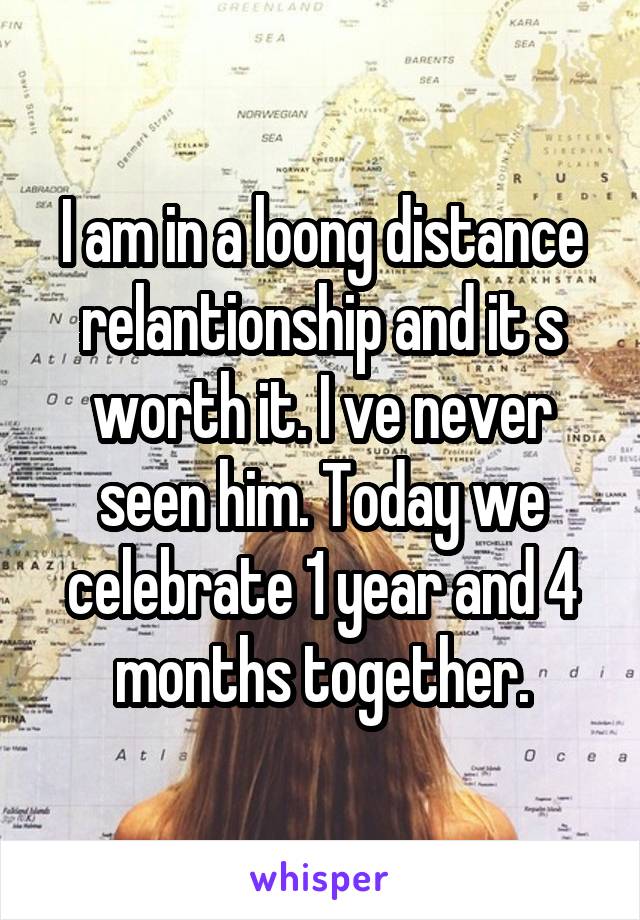 I am in a loong distance relantionship and it s worth it. I ve never seen him. Today we celebrate 1 year and 4 months together.