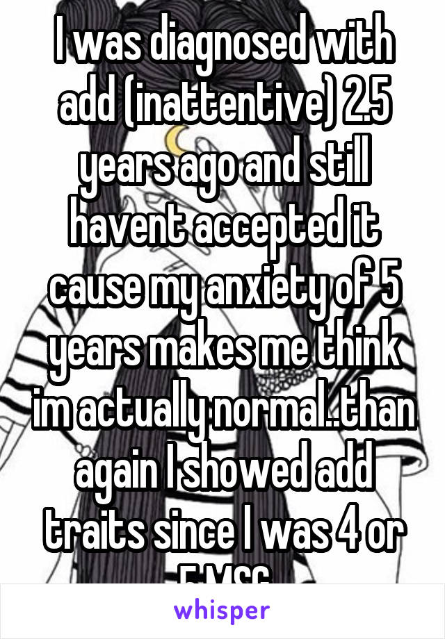 I was diagnosed with add (inattentive) 2.5 years ago and still havent accepted it cause my anxiety of 5 years makes me think im actually normal..than again I showed add traits since I was 4 or 5.MSG