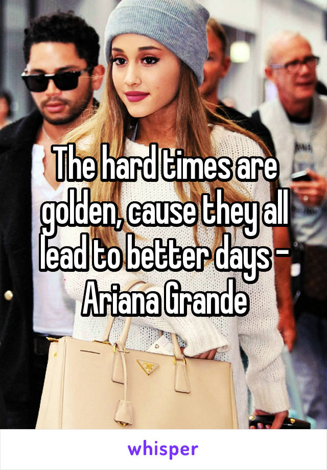 The hard times are golden, cause they all lead to better days - Ariana Grande