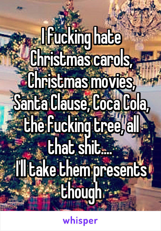 I fucking hate Christmas carols, Christmas movies, Santa Clause, Coca Cola, the fucking tree, all that shit.... 
I'll take them presents though