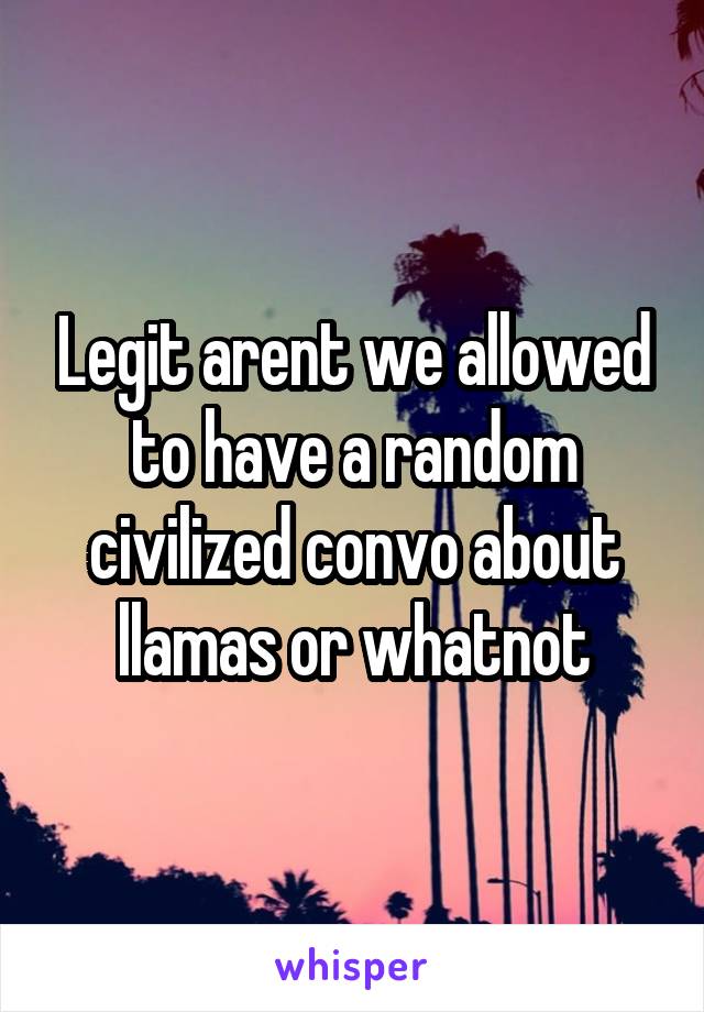 Legit arent we allowed to have a random civilized convo about llamas or whatnot