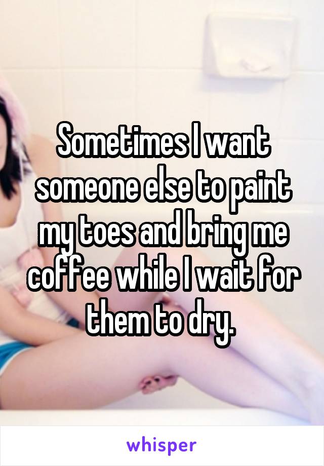 Sometimes I want someone else to paint my toes and bring me coffee while I wait for them to dry. 