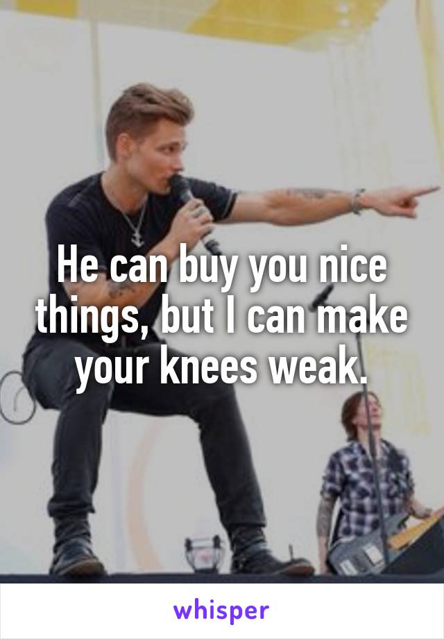 He can buy you nice things, but I can make your knees weak.