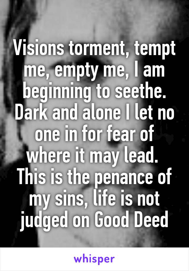 Visions torment, tempt me, empty me, I am beginning to seethe. Dark and alone I let no one in for fear of where it may lead.  This is the penance of my sins, life is not judged on Good Deed