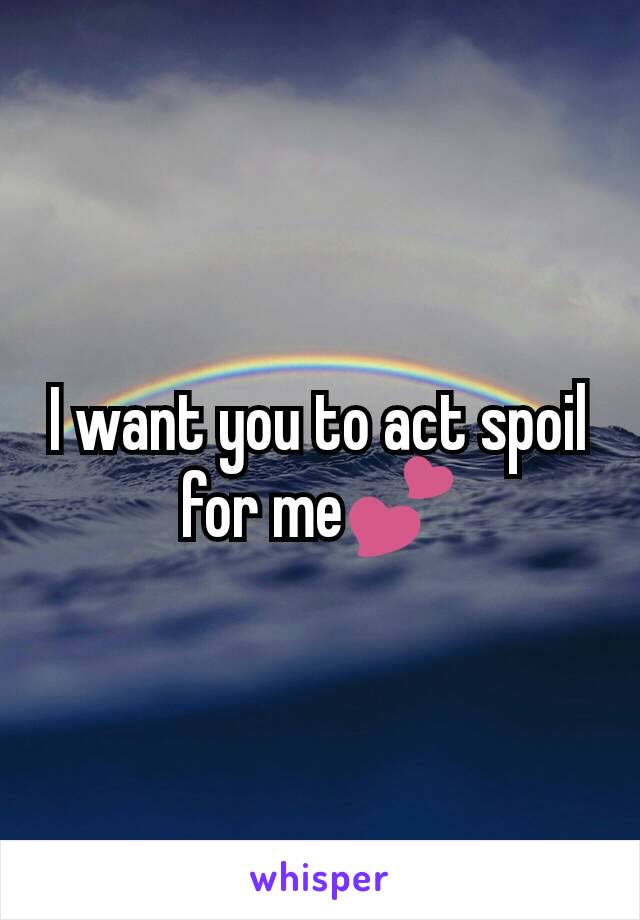 I want you to act spoil for me💕