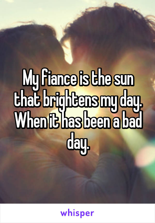 My fiance is the sun that brightens my day. When it has been a bad day.