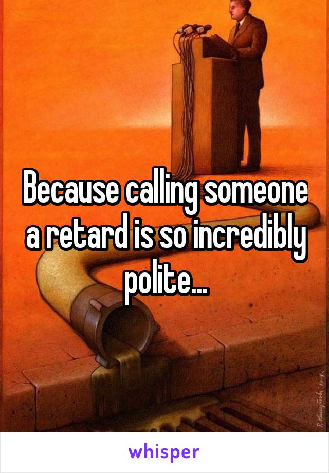 Because calling someone a retard is so incredibly polite...