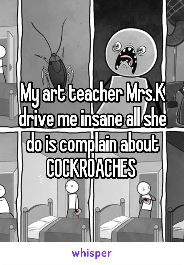 My art teacher Mrs.K drive me insane all she do is complain about COCKROACHES 