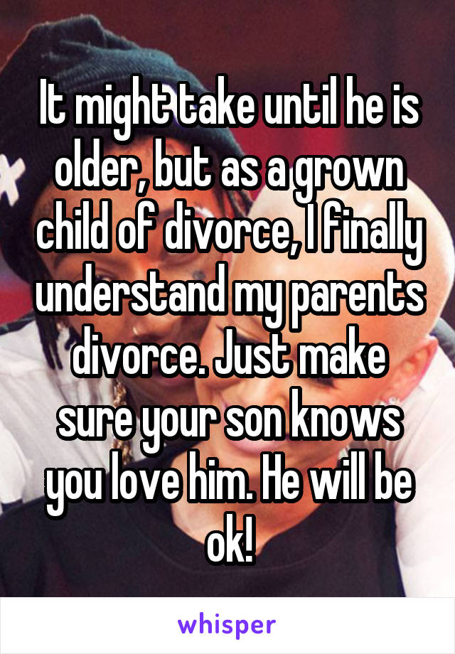 It might take until he is older, but as a grown child of divorce, I finally understand my parents divorce. Just make sure your son knows you love him. He will be ok!