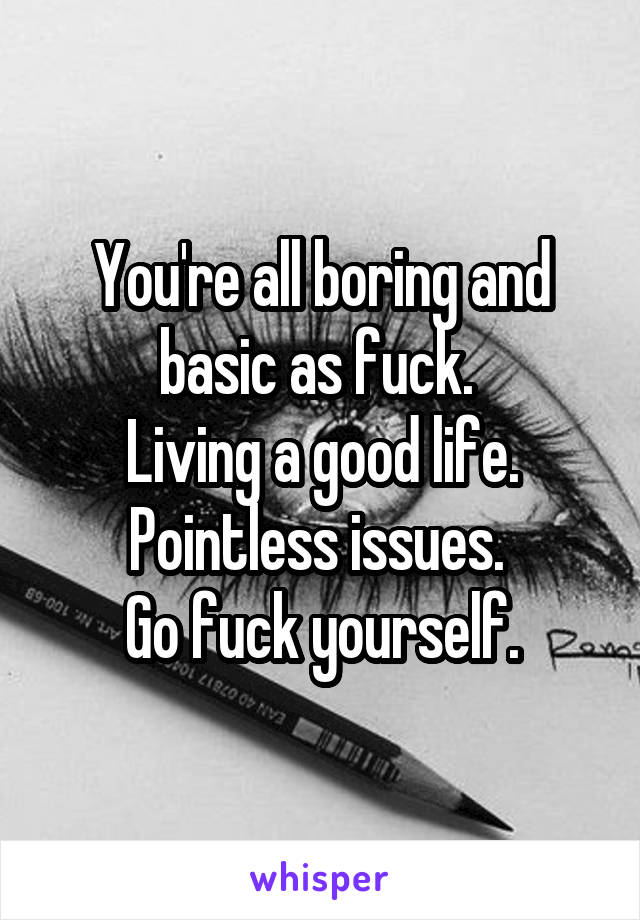 You're all boring and basic as fuck. 
Living a good life. Pointless issues. 
Go fuck yourself.