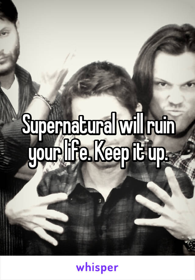 Supernatural will ruin your life. Keep it up.