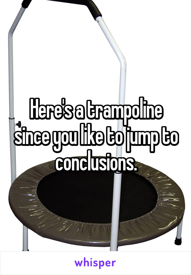 Here's a trampoline since you like to jump to conclusions.