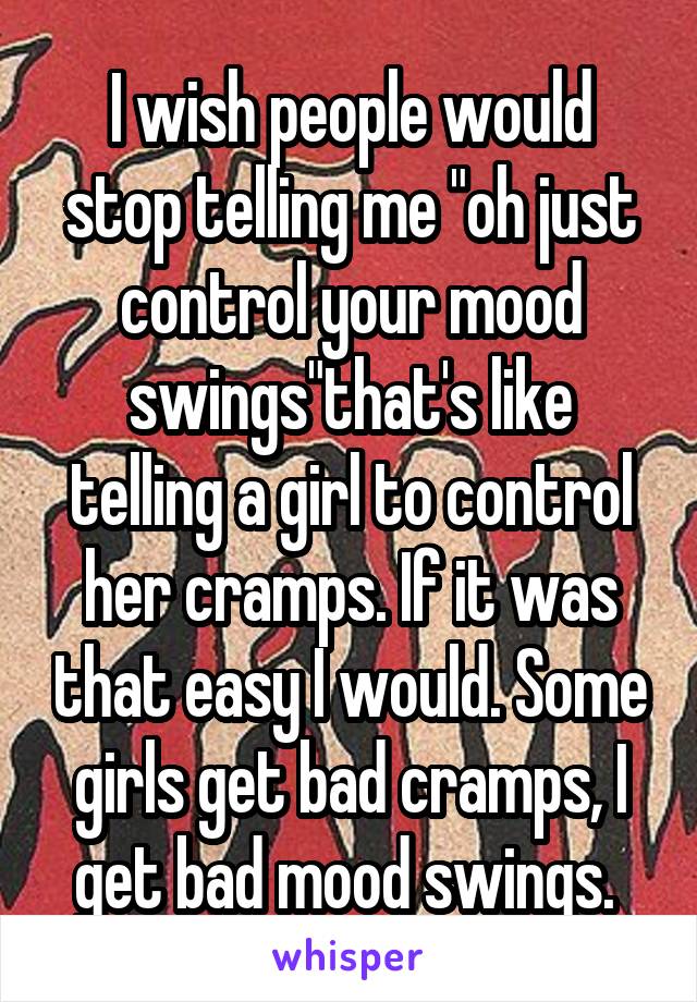 I wish people would stop telling me "oh just control your mood swings"that's like telling a girl to control her cramps. If it was that easy I would. Some girls get bad cramps, I get bad mood swings. 