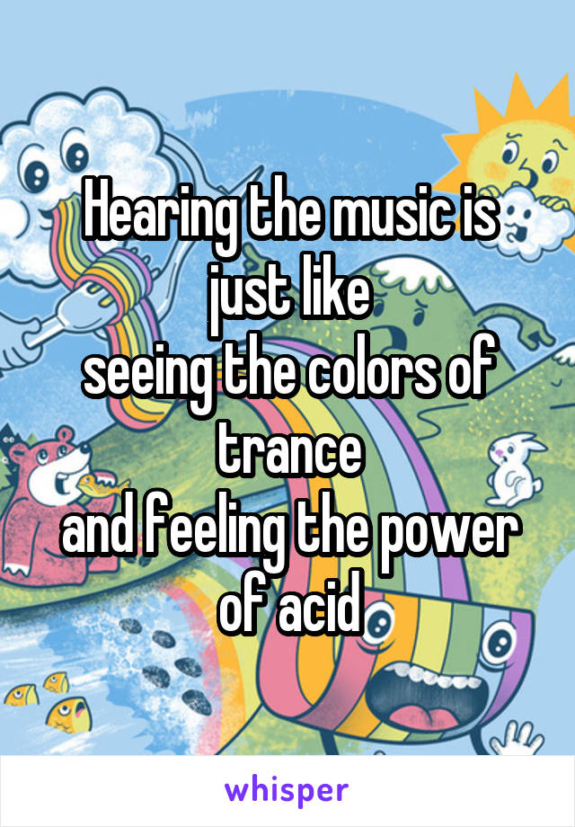 Hearing the music is just like
seeing the colors of trance
and feeling the power of acid