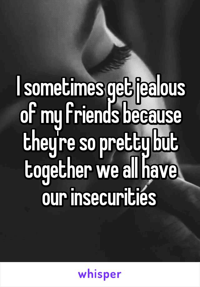 I sometimes get jealous of my friends because they're so pretty but together we all have our insecurities 