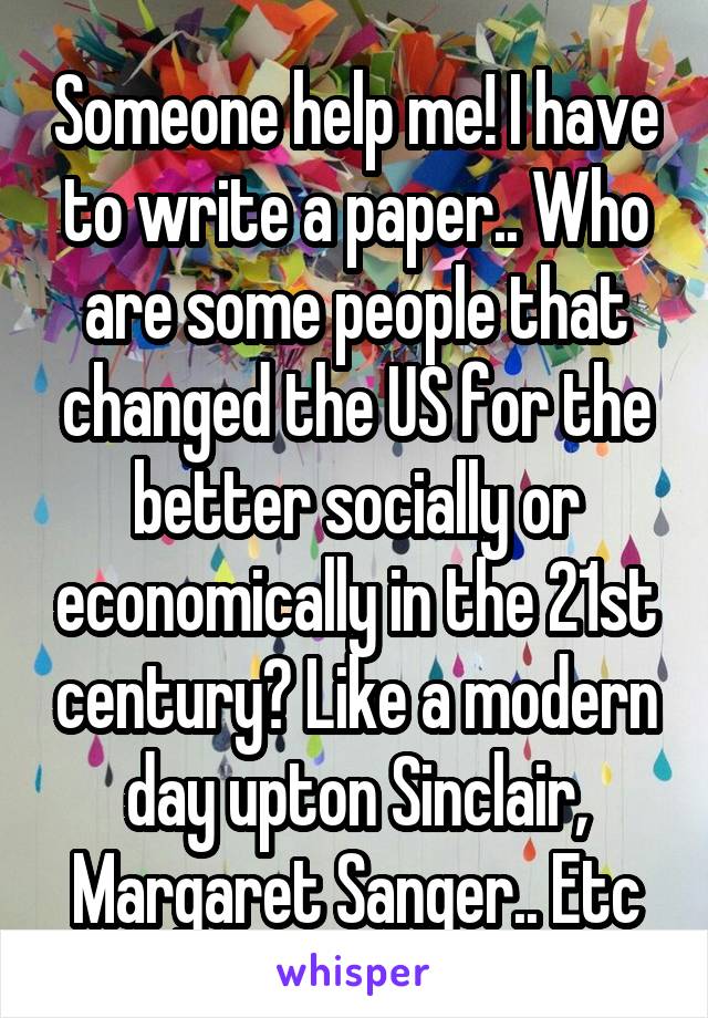 Someone help me! I have to write a paper.. Who are some people that changed the US for the better socially or economically in the 21st century? Like a modern day upton Sinclair, Margaret Sanger.. Etc