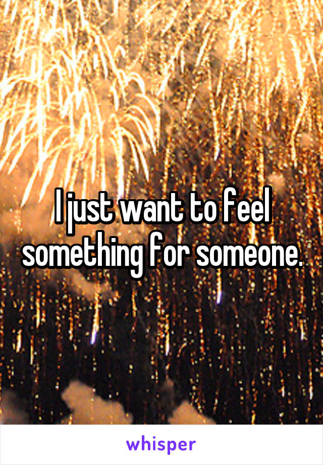 I just want to feel something for someone.