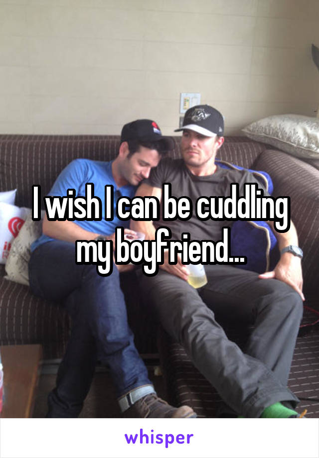 I wish I can be cuddling my boyfriend...