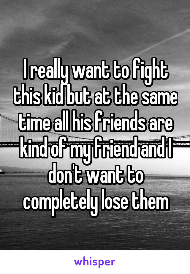 I really want to fight this kid but at the same time all his friends are kind of my friend and I don't want to completely lose them