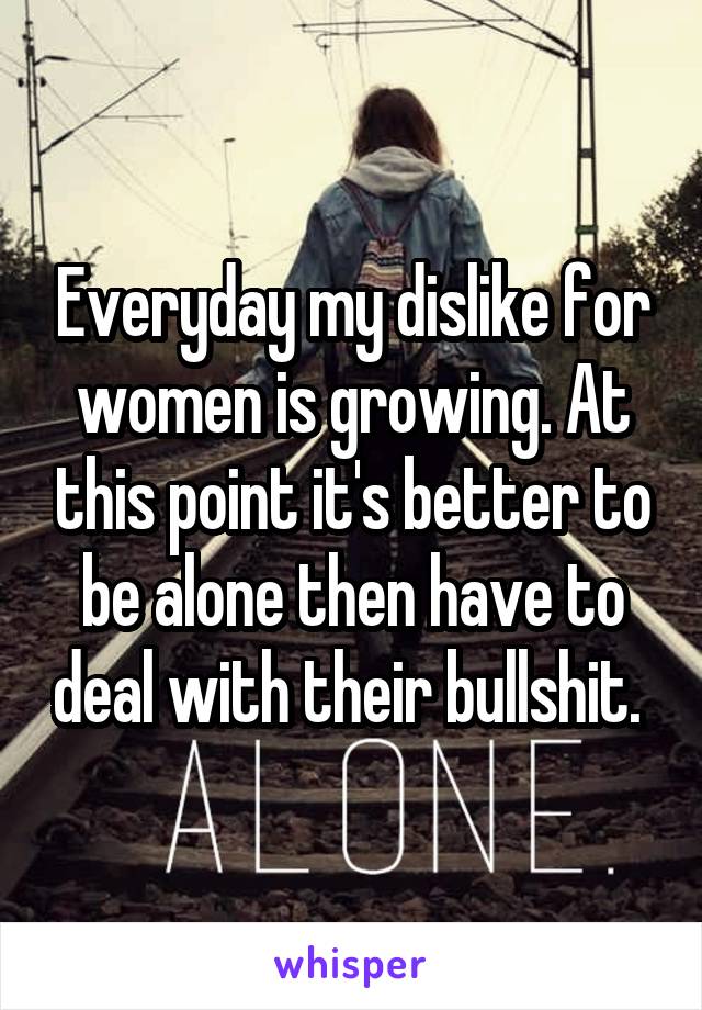 Everyday my dislike for women is growing. At this point it's better to be alone then have to deal with their bullshit. 