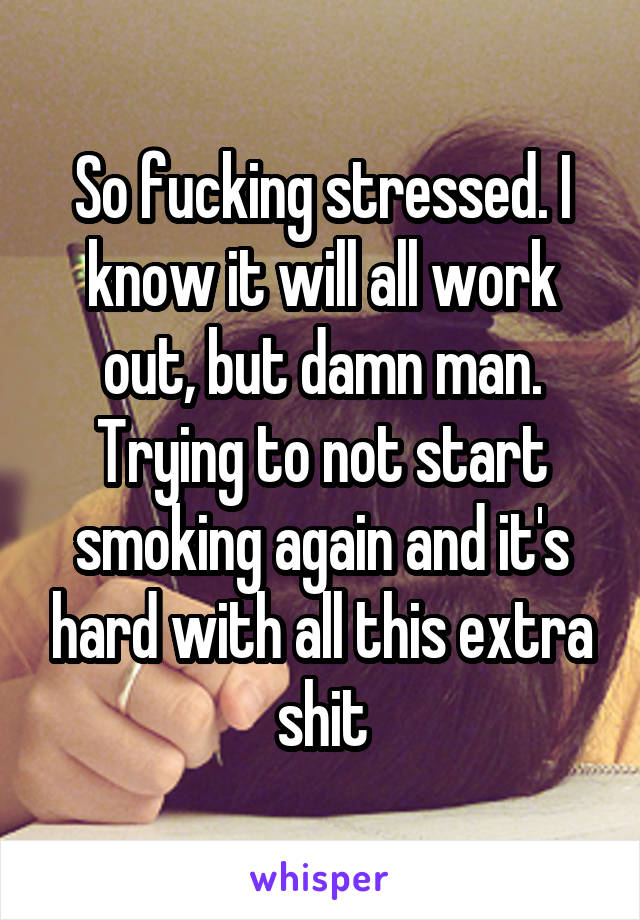 So fucking stressed. I know it will all work out, but damn man. Trying to not start smoking again and it's hard with all this extra shit