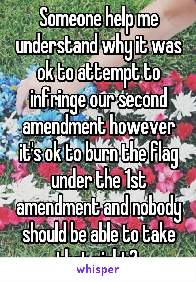 Someone help me understand why it was ok to attempt to infringe our second amendment however it's ok to burn the flag under the 1st amendment and nobody should be able to take that right? 