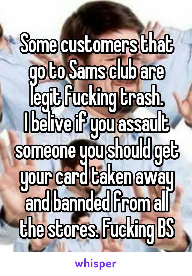 Some customers that go to Sams club are legit fucking trash.
I belive if you assault someone you should get your card taken away and bannded from all the stores. Fucking BS