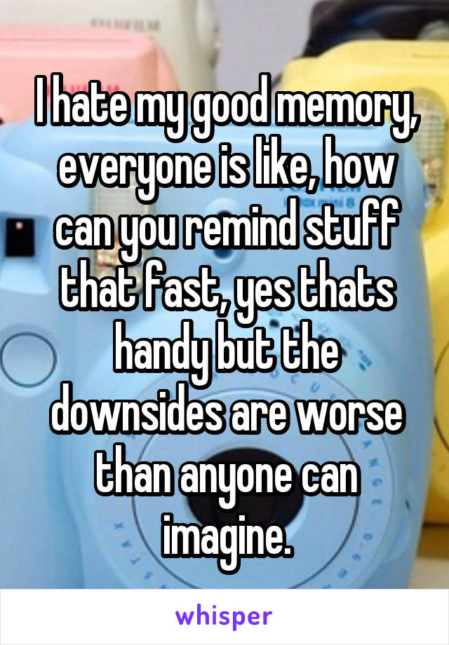 I hate my good memory, everyone is like, how can you remind stuff that fast, yes thats handy but the downsides are worse than anyone can imagine.