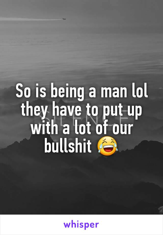 So is being a man lol they have to put up with a lot of our bullshit 😂