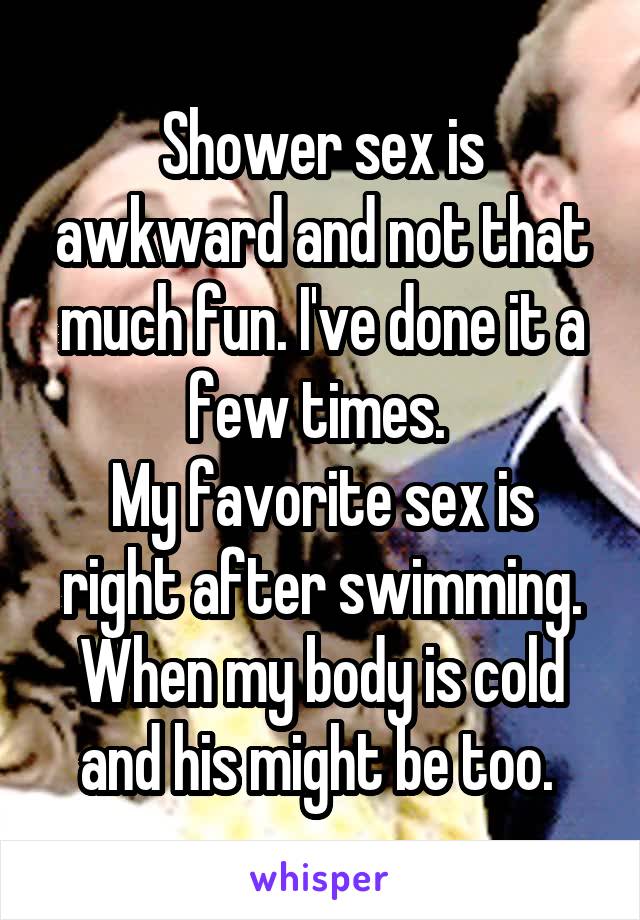 Shower sex is awkward and not that much fun. I've done it a few times. 
My favorite sex is right after swimming. When my body is cold and his might be too. 