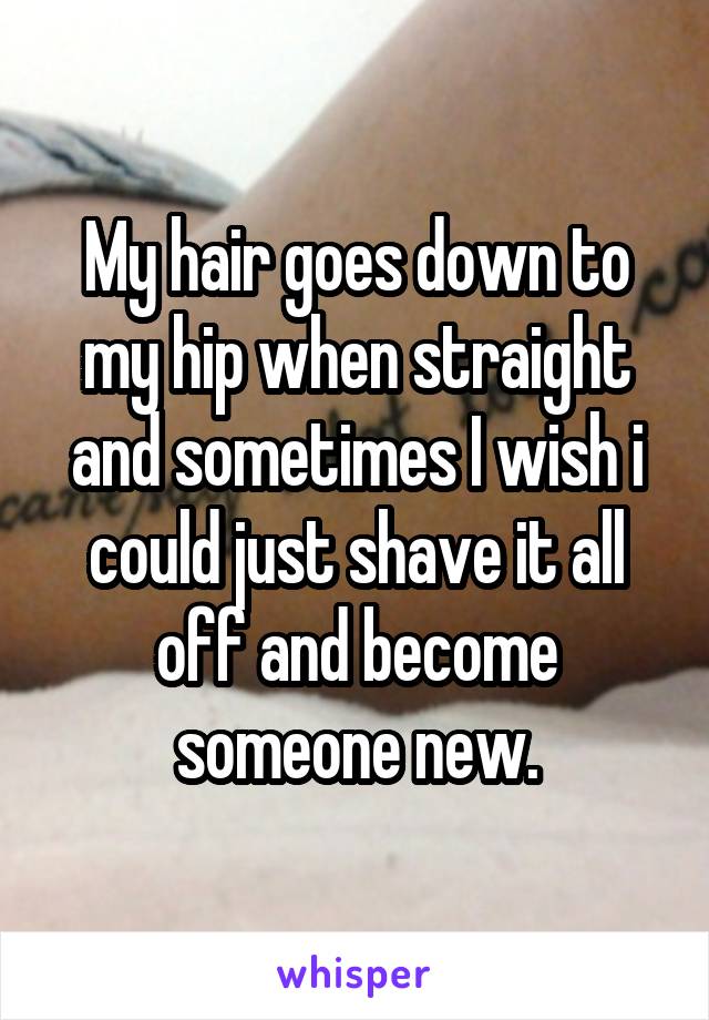 My hair goes down to my hip when straight and sometimes I wish i could just shave it all off and become someone new.