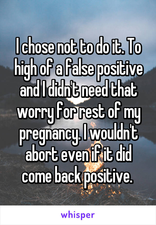 I chose not to do it. To high of a false positive and I didn't need that worry for rest of my pregnancy. I wouldn't abort even if it did come back positive. 