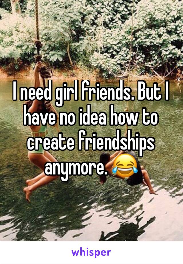 I need girl friends. But I have no idea how to create friendships anymore. 😂