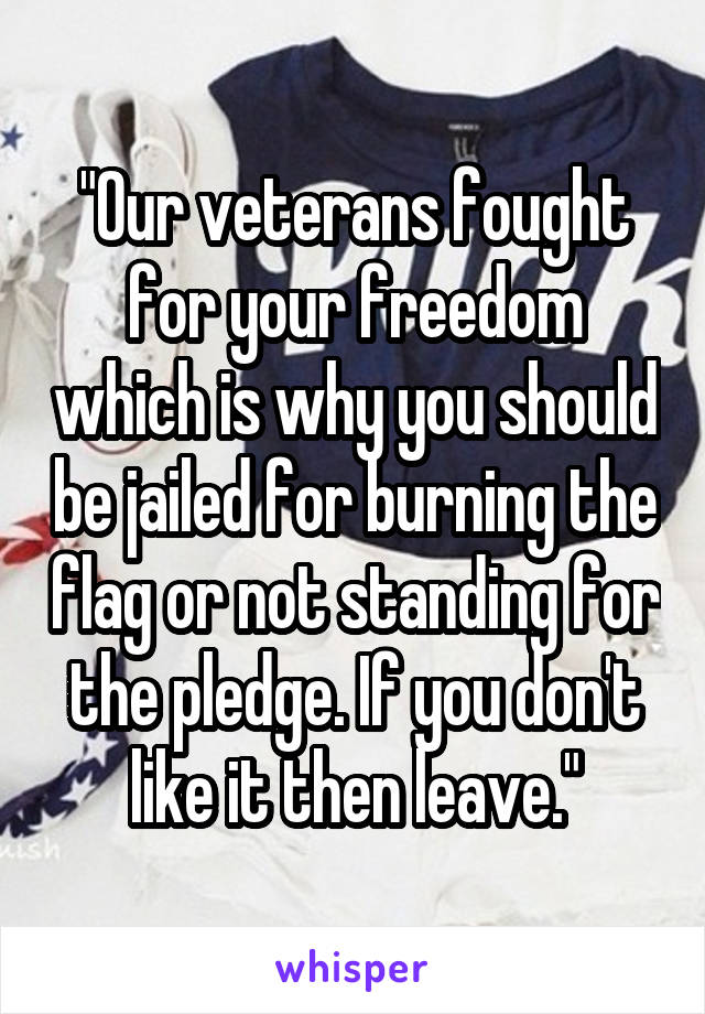 "Our veterans fought for your freedom which is why you should be jailed for burning the flag or not standing for the pledge. If you don't like it then leave."