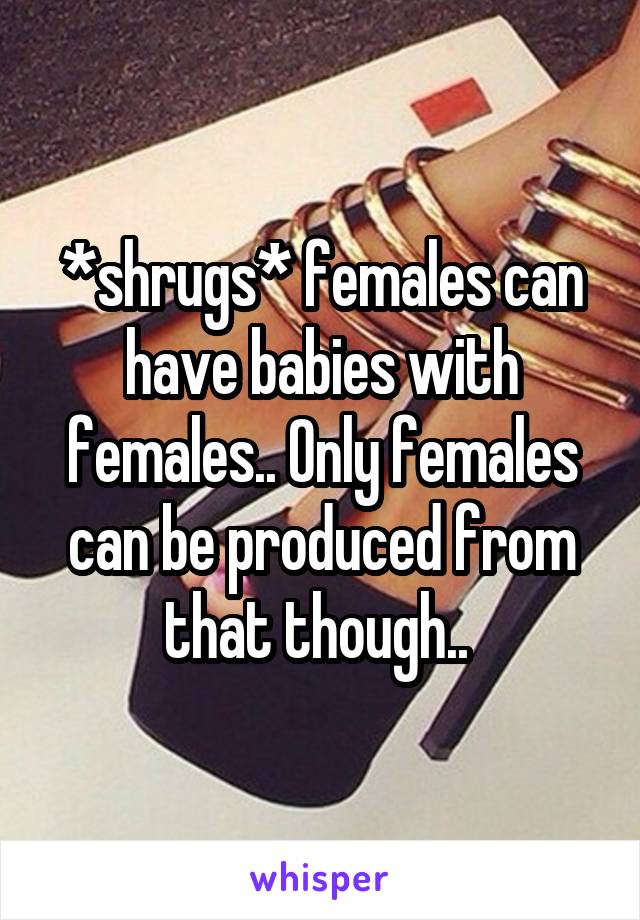 *shrugs* females can have babies with females.. Only females can be produced from that though.. 