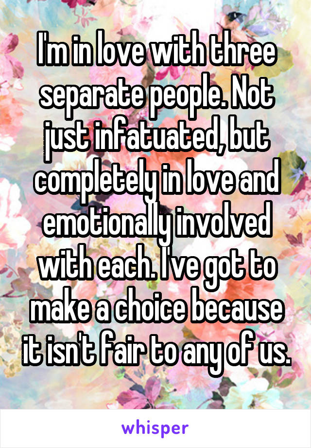 I'm in love with three separate people. Not just infatuated, but completely in love and emotionally involved with each. I've got to make a choice because it isn't fair to any of us. 