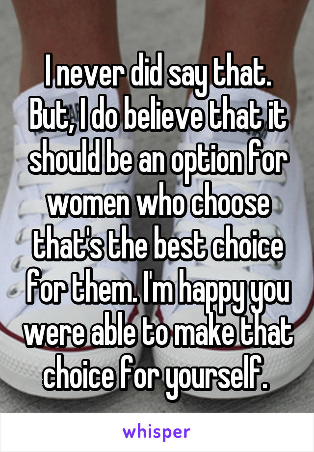 I never did say that. But, I do believe that it should be an option for women who choose that's the best choice for them. I'm happy you were able to make that choice for yourself. 