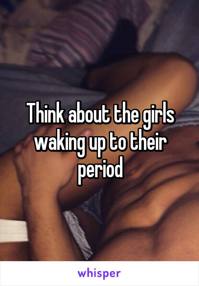 Think about the girls waking up to their period