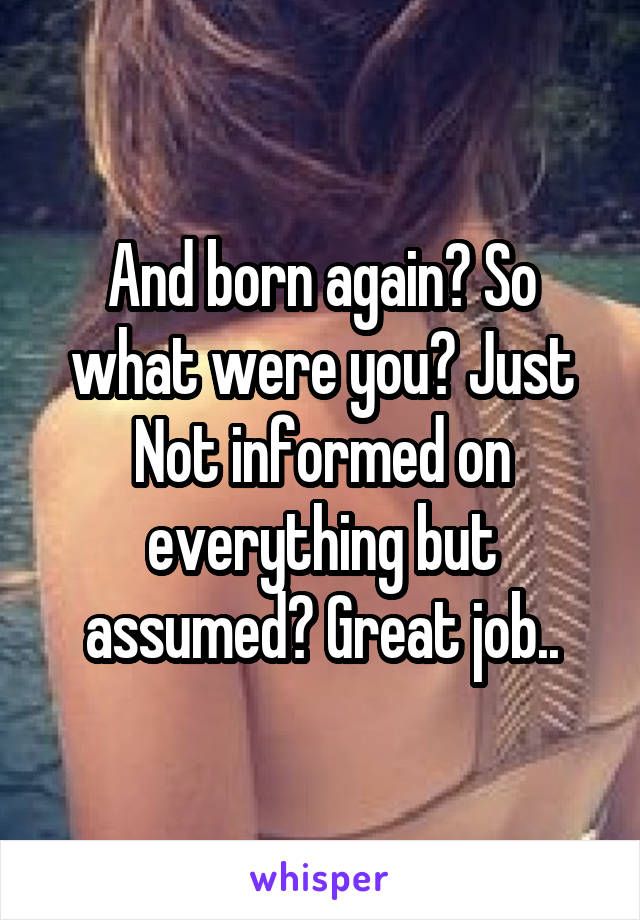 And born again? So what were you? Just Not informed on everything but assumed? Great job..