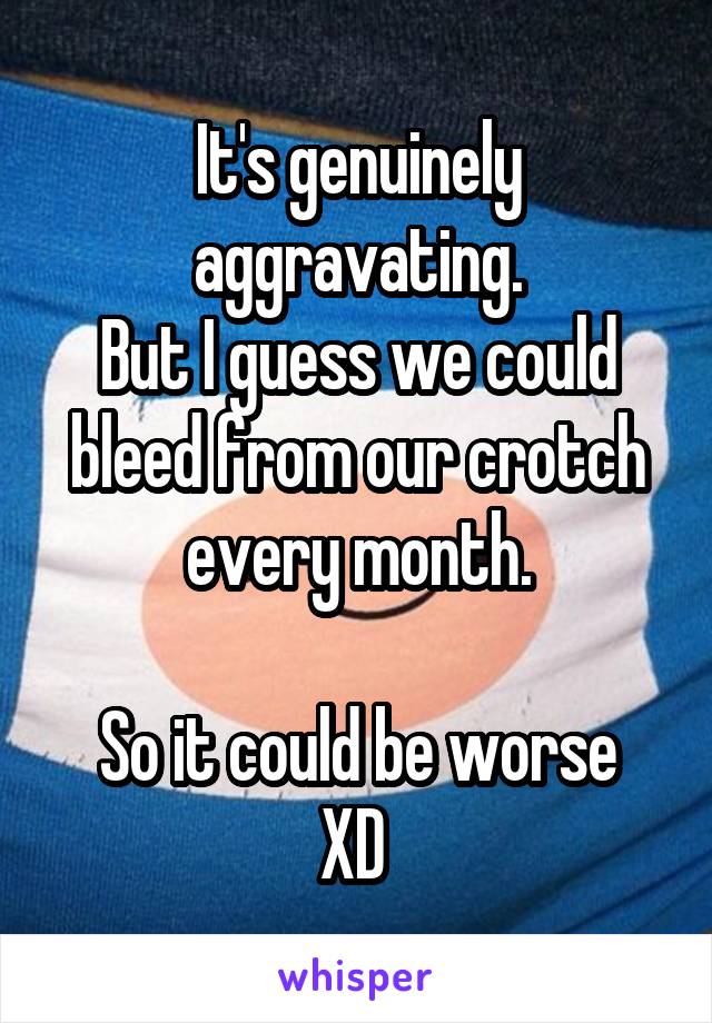 It's genuinely aggravating.
But I guess we could bleed from our crotch every month.

So it could be worse XD 